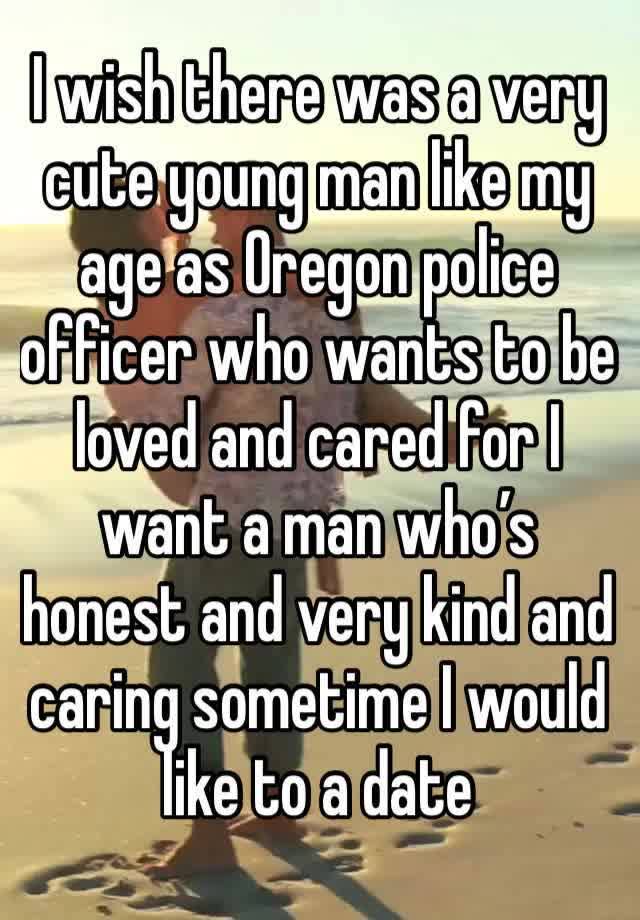 I wish there was a very cute young man like my age as Oregon police officer who wants to be loved and cared for I want a man who’s honest and very kind and caring sometime I would like to a date 