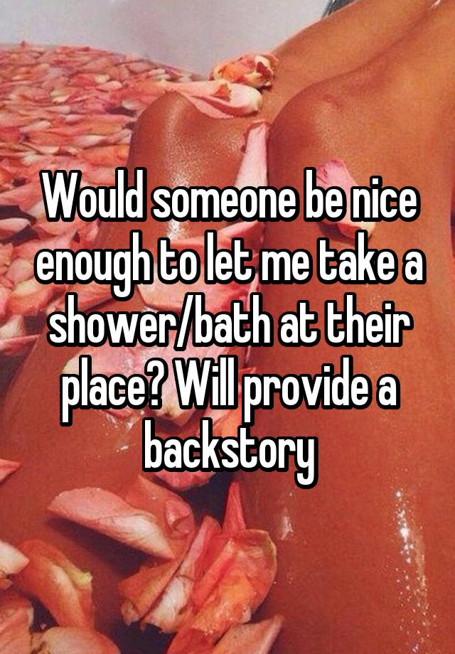 Would someone be nice enough to let me take a shower/bath at their place? Will provide a backstory