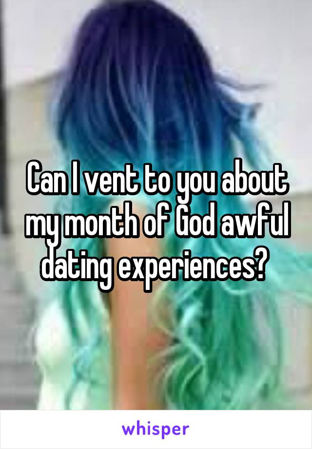 Can I vent to you about my month of God awful dating experiences? 