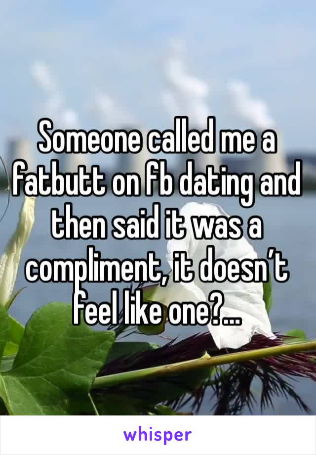 Someone called me a fatbutt on fb dating and then said it was a compliment, it doesn’t feel like one?…