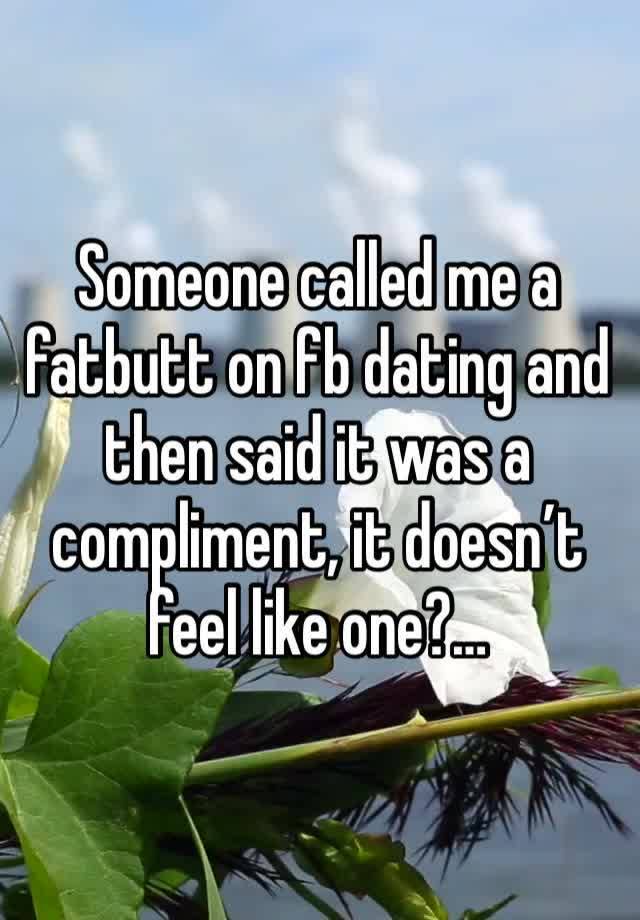 Someone called me a fatbutt on fb dating and then said it was a compliment, it doesn’t feel like one?…