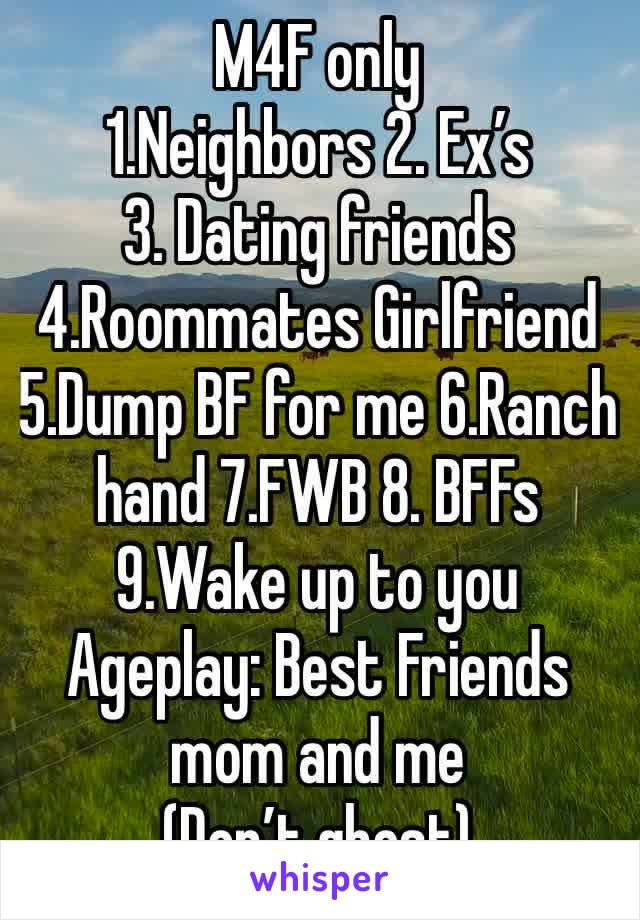 M4F only
1.Neighbors 2. Ex’s 
3. Dating friends 4.Roommates Girlfriend 5.Dump BF for me 6.Ranch hand 7.FWB 8. BFFs 9.Wake up to you
Ageplay: Best Friends mom and me
(Don’t ghost)