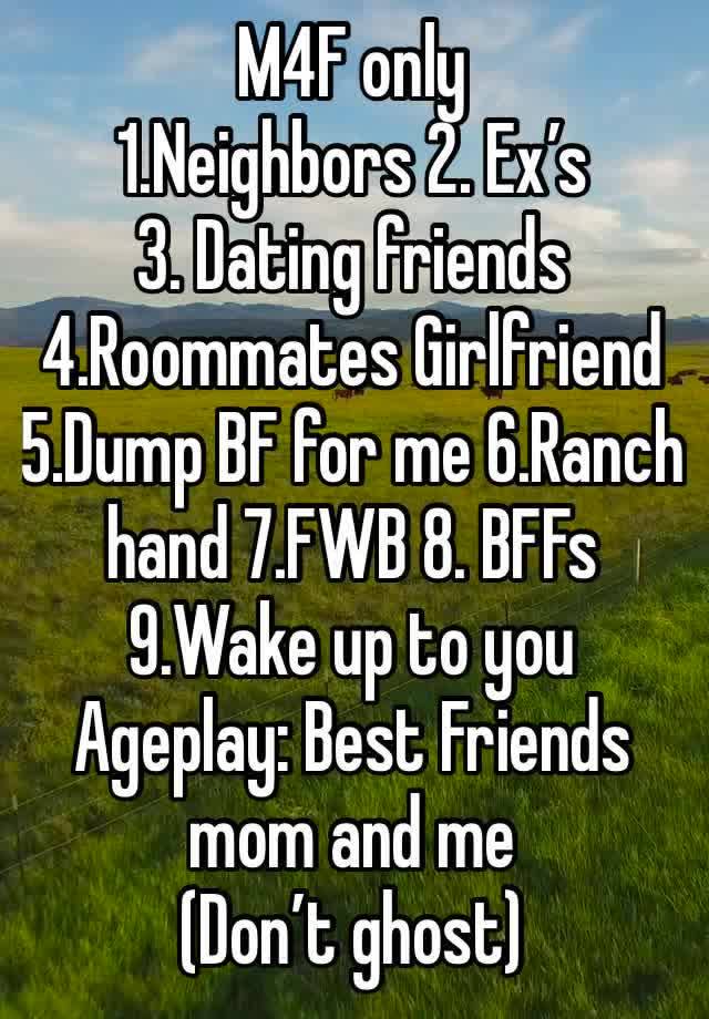 M4F only
1.Neighbors 2. Ex’s 
3. Dating friends 4.Roommates Girlfriend 5.Dump BF for me 6.Ranch hand 7.FWB 8. BFFs 9.Wake up to you
Ageplay: Best Friends mom and me
(Don’t ghost)