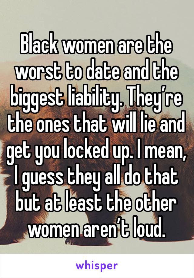 Black women are the worst to date and the biggest liability. They’re the ones that will lie and get you locked up. I mean, I guess they all do that but at least the other women aren’t loud.