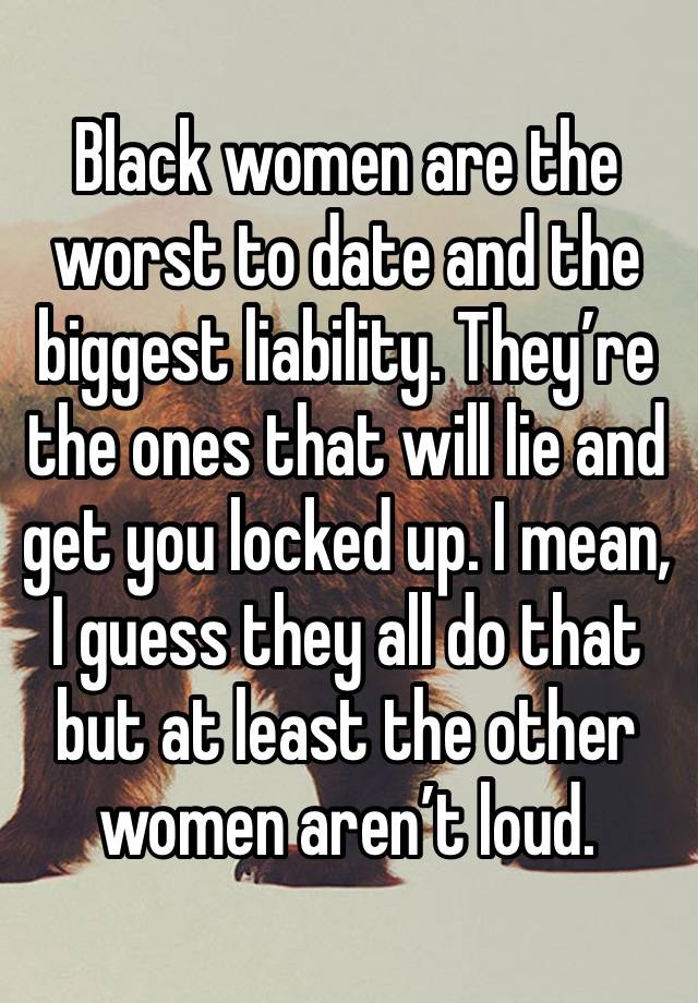 Black women are the worst to date and the biggest liability. They’re the ones that will lie and get you locked up. I mean, I guess they all do that but at least the other women aren’t loud.