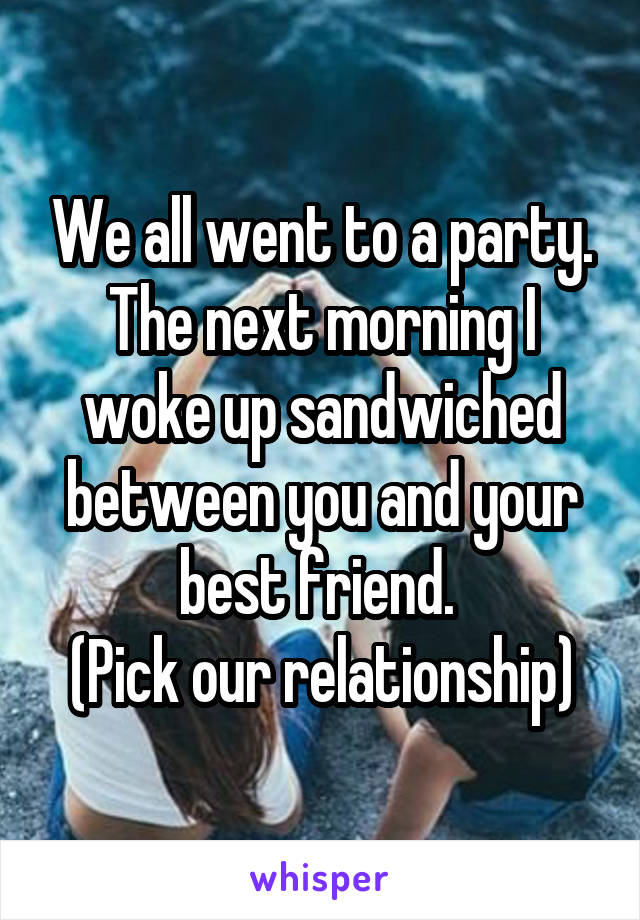 We all went to a party. The next morning I woke up sandwiched between you and your best friend. 
(Pick our relationship)