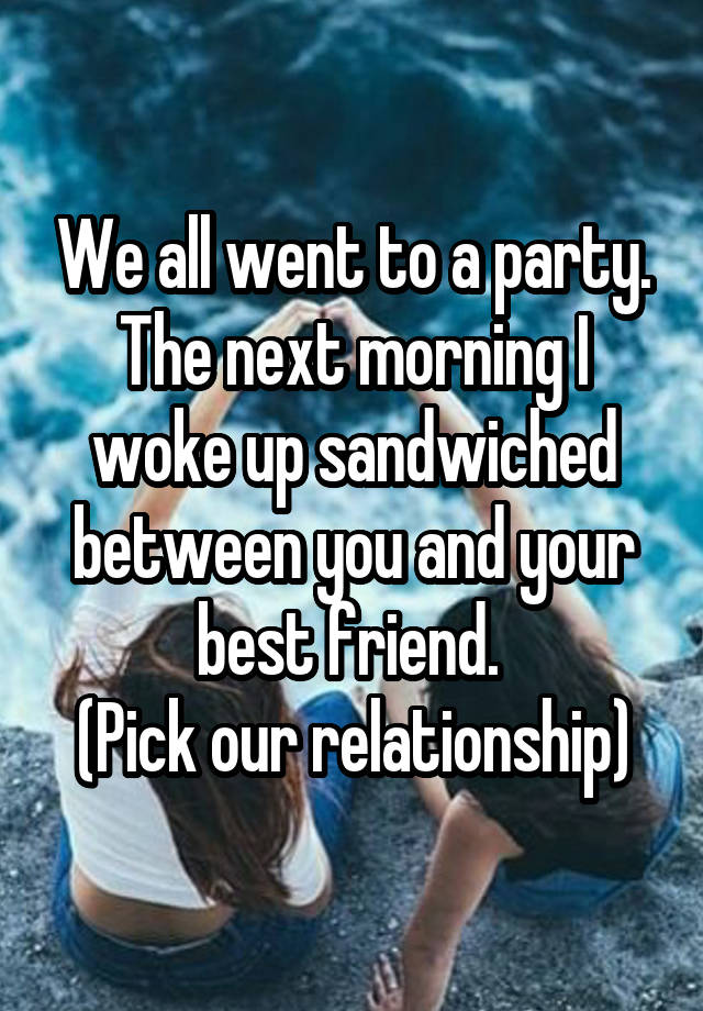 We all went to a party. The next morning I woke up sandwiched between you and your best friend. 
(Pick our relationship)