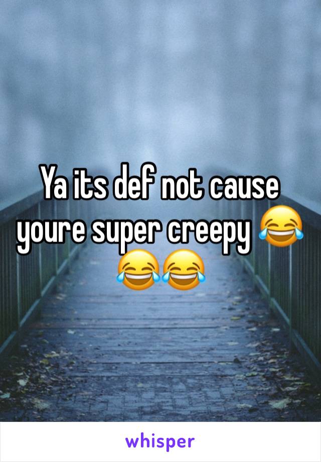 Ya its def not cause youre super creepy 😂😂😂