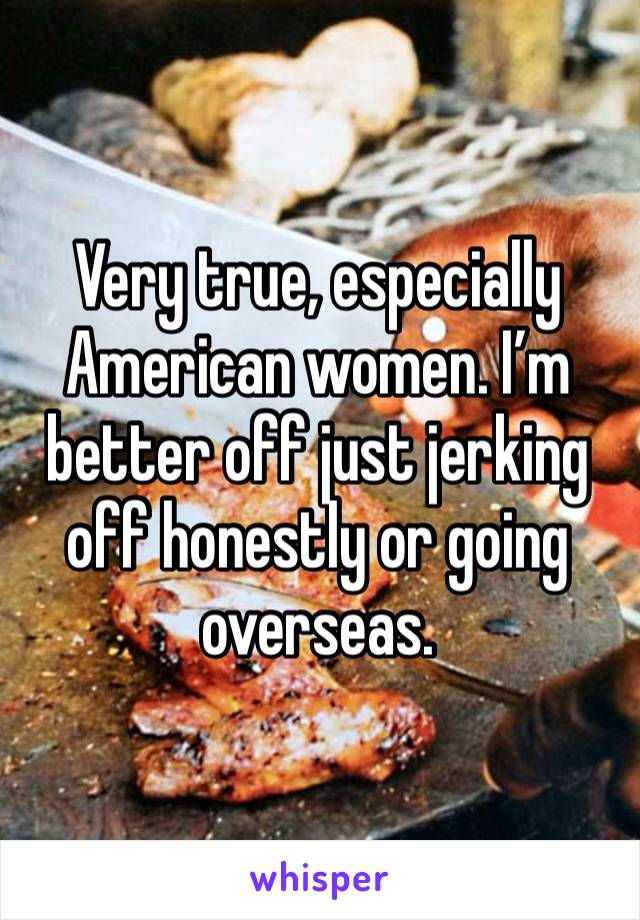 Very true, especially American women. I’m better off just jerking off honestly or going overseas. 