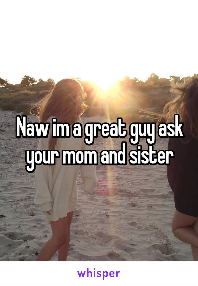 Naw im a great guy ask your mom and sister