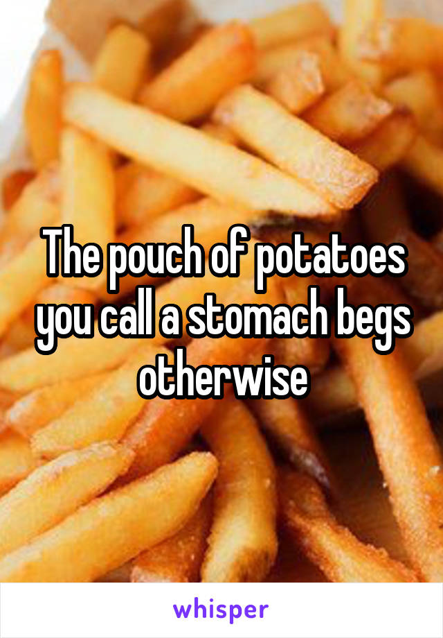 The pouch of potatoes you call a stomach begs otherwise