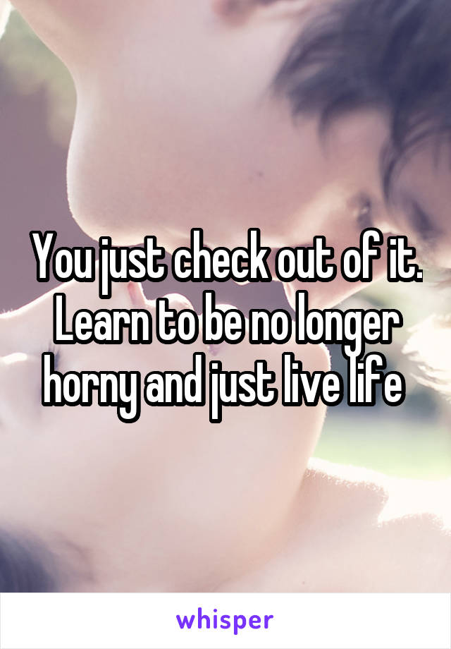 You just check out of it. Learn to be no longer horny and just live life 