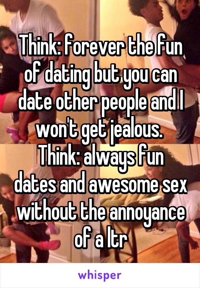 Think: forever the fun of dating but you can date other people and I won't get jealous. 
Think: always fun dates and awesome sex without the annoyance of a ltr