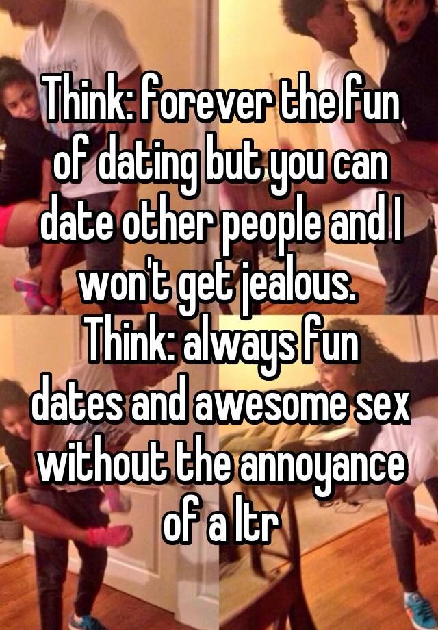 Think: forever the fun of dating but you can date other people and I won't get jealous. 
Think: always fun dates and awesome sex without the annoyance of a ltr