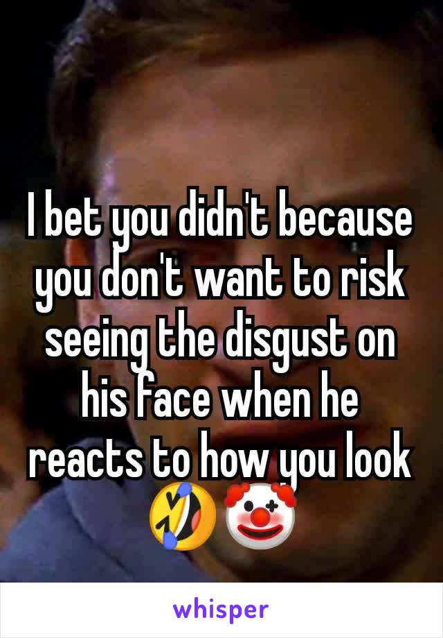 I bet you didn't because you don't want to risk seeing the disgust on his face when he reacts to how you look 🤣🤡