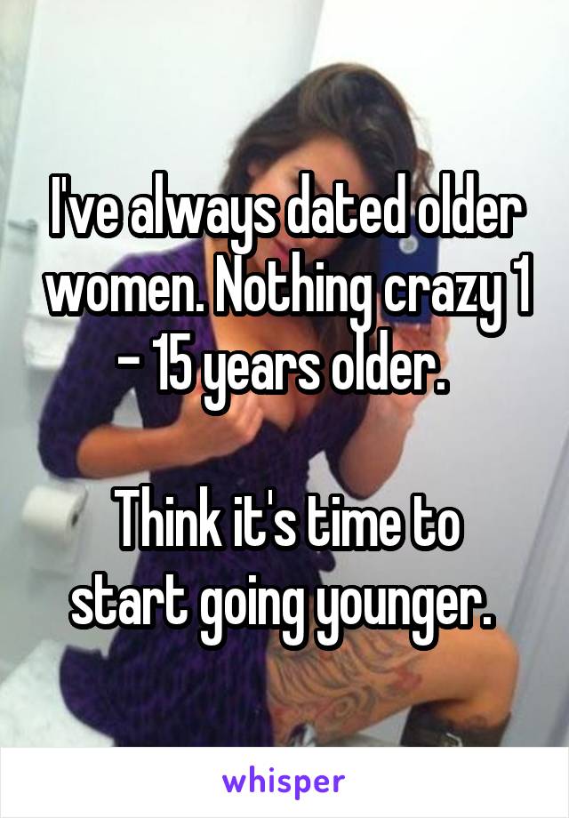 I've always dated older women. Nothing crazy 1 - 15 years older. 

Think it's time to start going younger. 