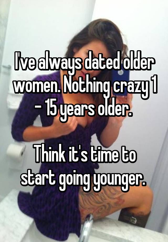 I've always dated older women. Nothing crazy 1 - 15 years older. 

Think it's time to start going younger. 