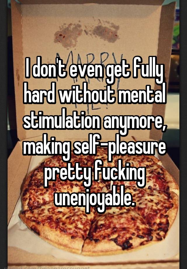 I don't even get fully hard without mental stimulation anymore, making self-pleasure pretty fucking unenjoyable.