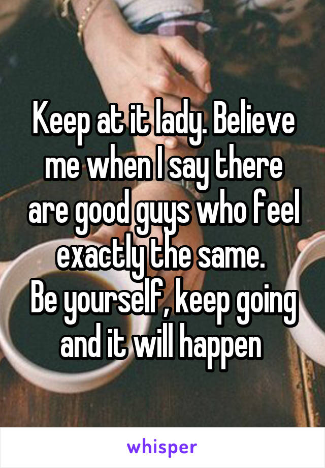 Keep at it lady. Believe me when I say there are good guys who feel exactly the same. 
Be yourself, keep going and it will happen 