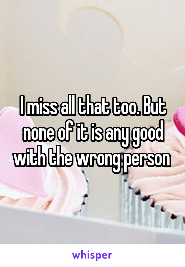 I miss all that too. But none of it is any good with the wrong person 