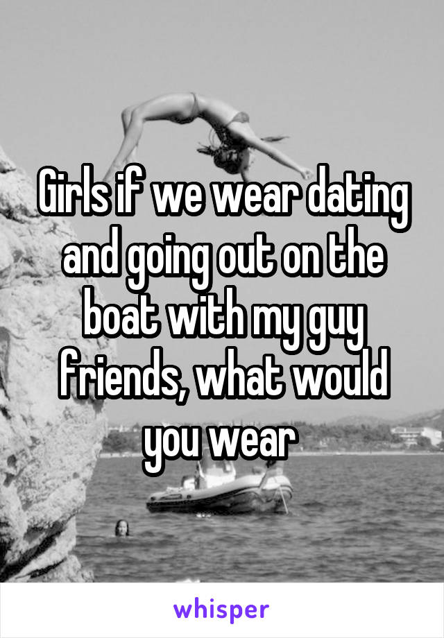 Girls if we wear dating and going out on the boat with my guy friends, what would you wear 