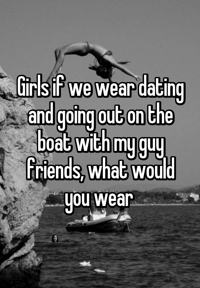 Girls if we wear dating and going out on the boat with my guy friends, what would you wear 