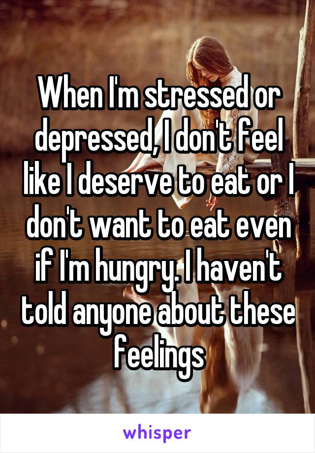 When I'm stressed or depressed, I don't feel like I deserve to eat or I don't want to eat even if I'm hungry. I haven't told anyone about these feelings