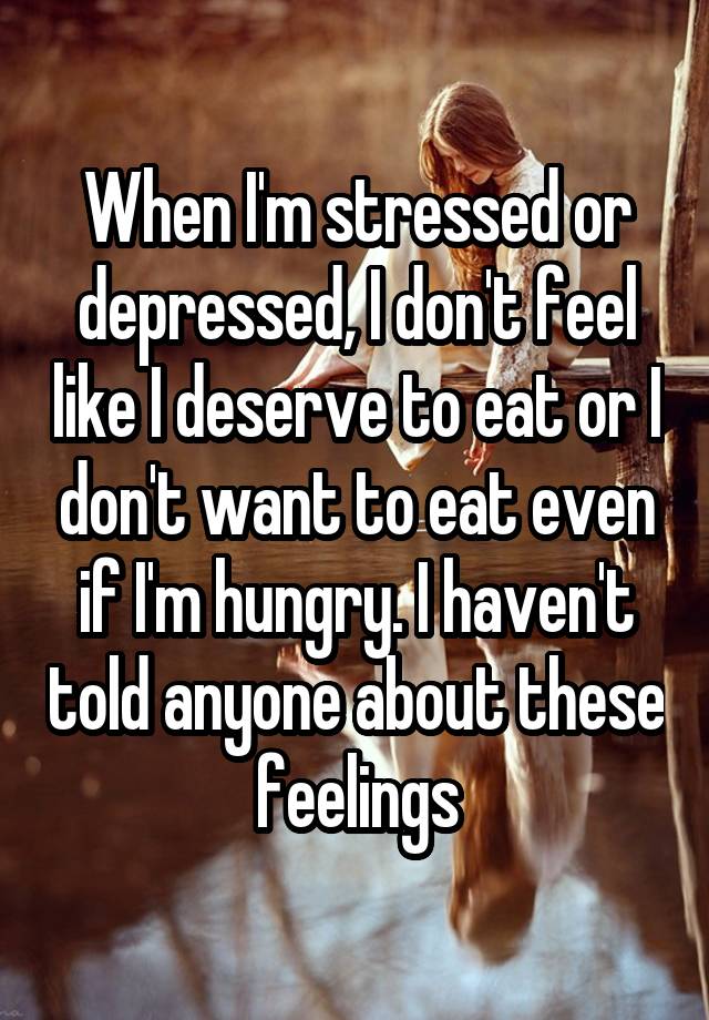 When I'm stressed or depressed, I don't feel like I deserve to eat or I don't want to eat even if I'm hungry. I haven't told anyone about these feelings