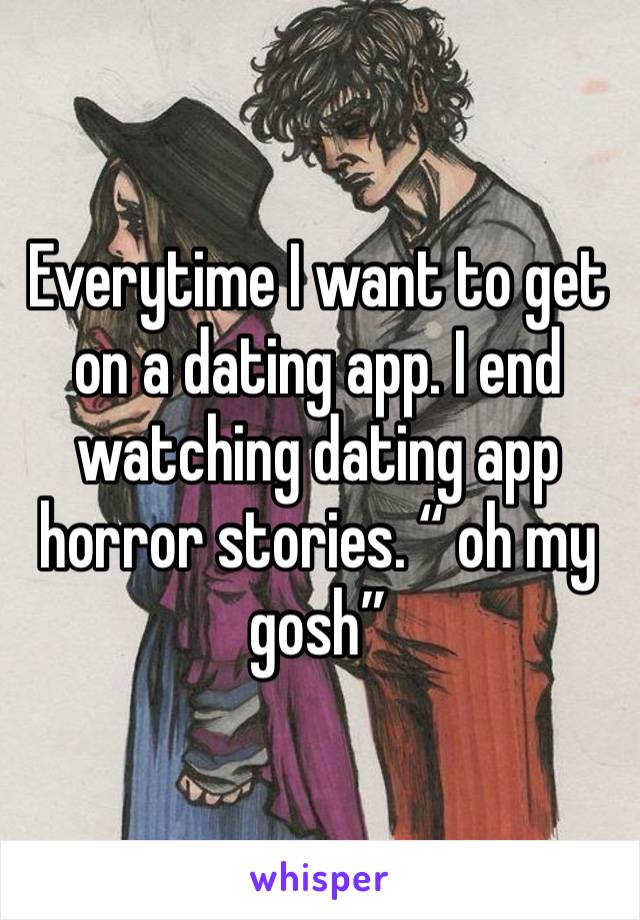 Everytime I want to get on a dating app. I end watching dating app horror stories. “ oh my gosh” 