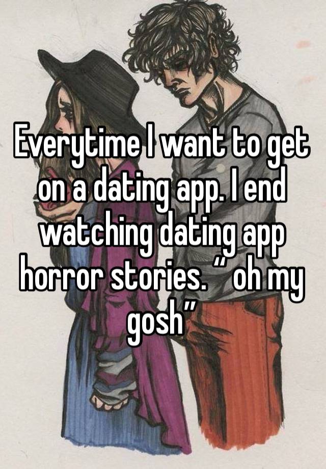 Everytime I want to get on a dating app. I end watching dating app horror stories. “ oh my gosh” 