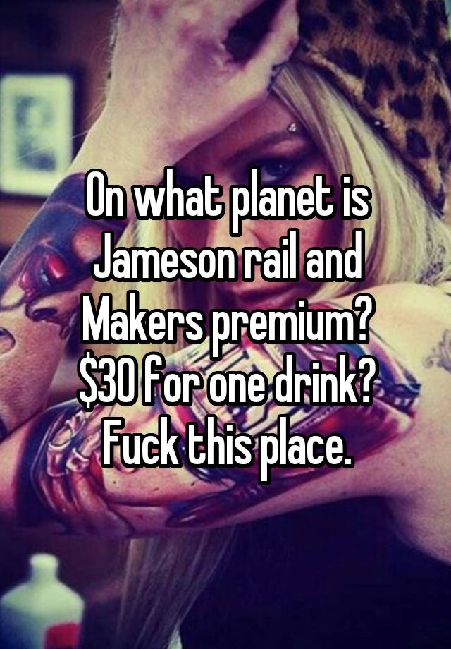 On what planet is Jameson rail and Makers premium?
$30 for one drink? Fuck this place.