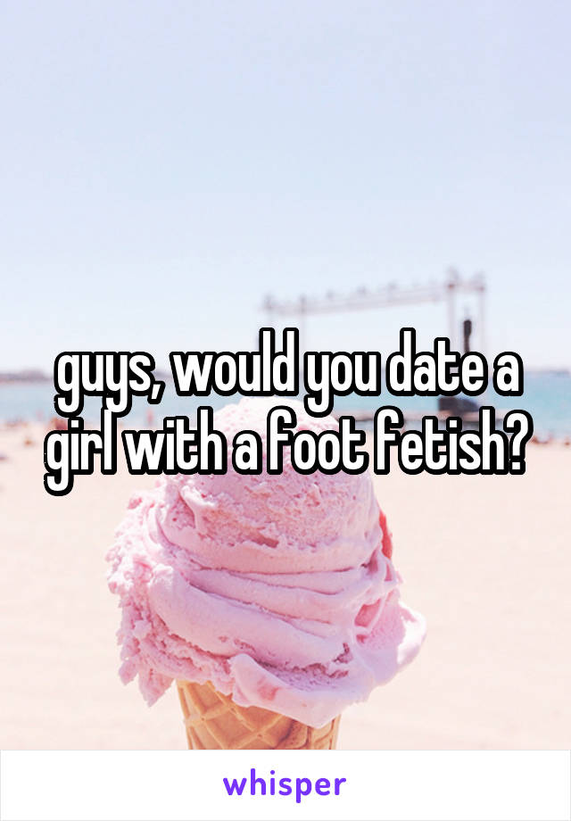 guys, would you date a girl with a foot fetish?