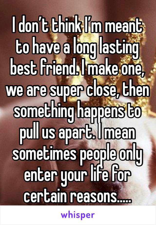 I don’t think I’m meant to have a long lasting best friend. I make one, we are super close, then something happens to pull us apart. I mean sometimes people only enter your life for certain reasons…..