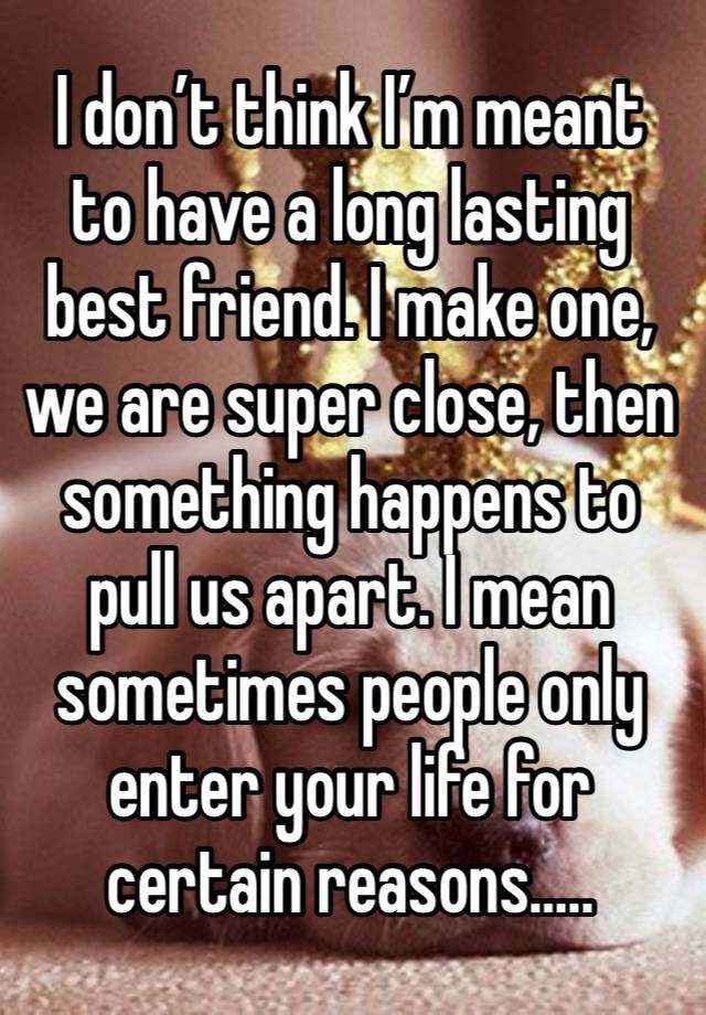 I don’t think I’m meant to have a long lasting best friend. I make one, we are super close, then something happens to pull us apart. I mean sometimes people only enter your life for certain reasons…..