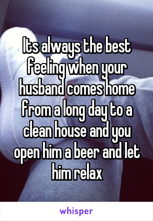 Its always the best feeling when your husband comes home from a long day to a clean house and you open him a beer and let him relax