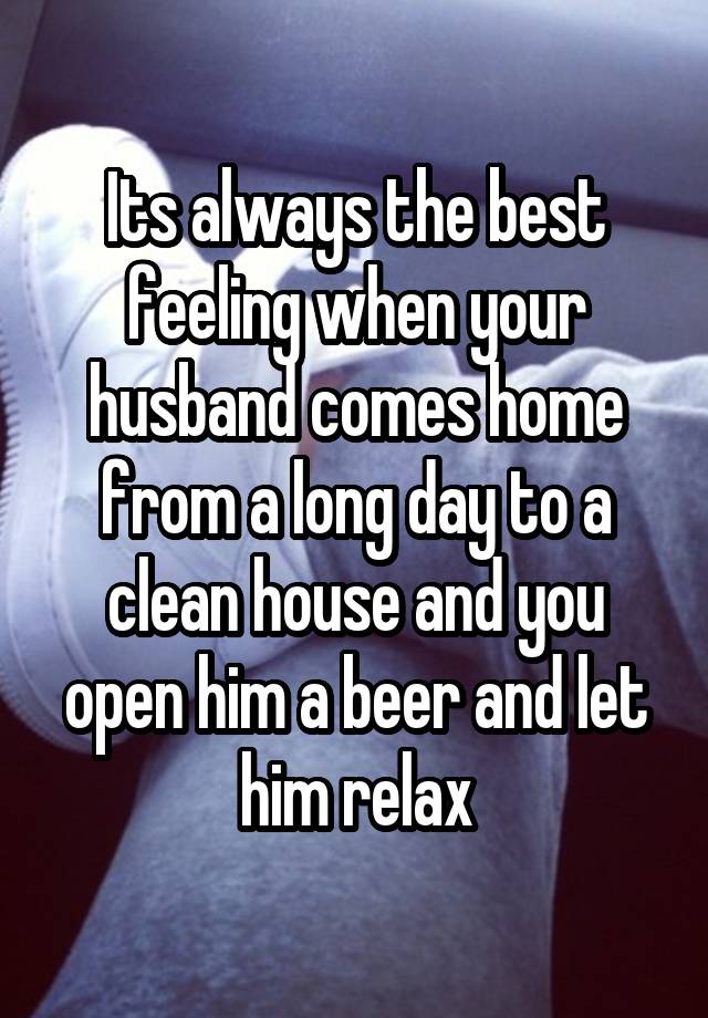 Its always the best feeling when your husband comes home from a long day to a clean house and you open him a beer and let him relax