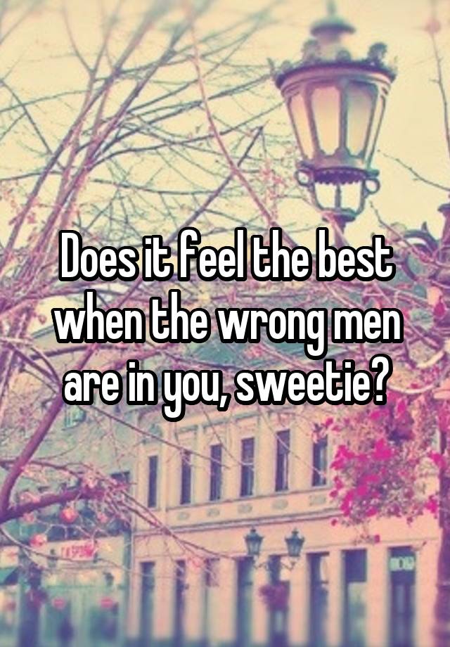 Does it feel the best when the wrong men are in you, sweetie?