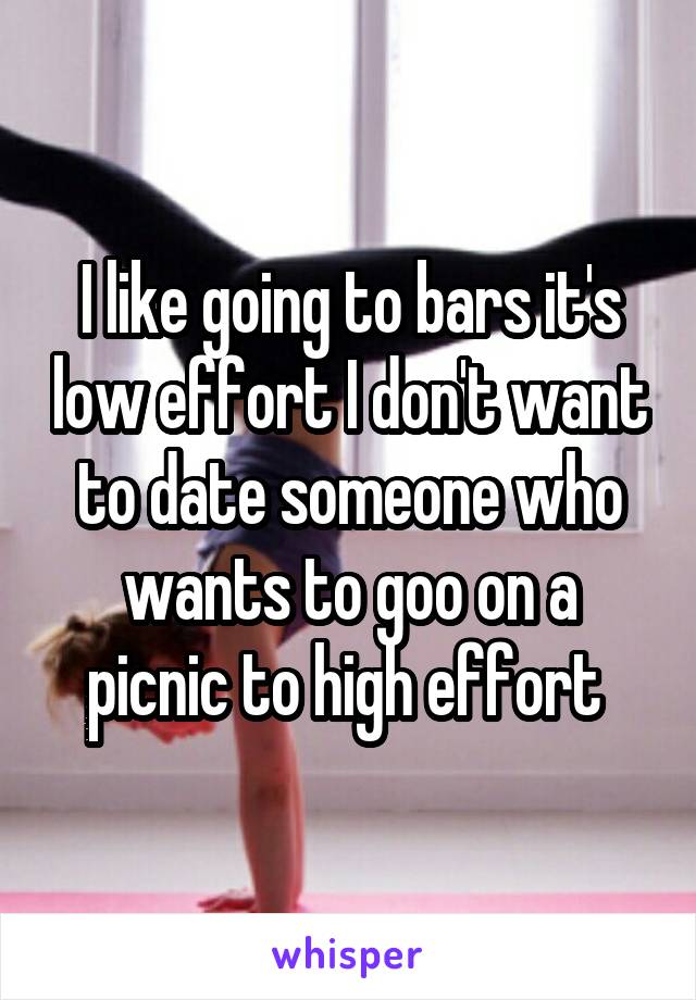 I like going to bars it's low effort I don't want to date someone who wants to goo on a picnic to high effort 