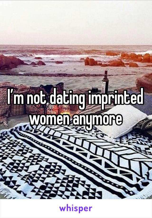 I’m not dating imprinted women anymore 