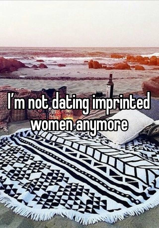 I’m not dating imprinted women anymore 