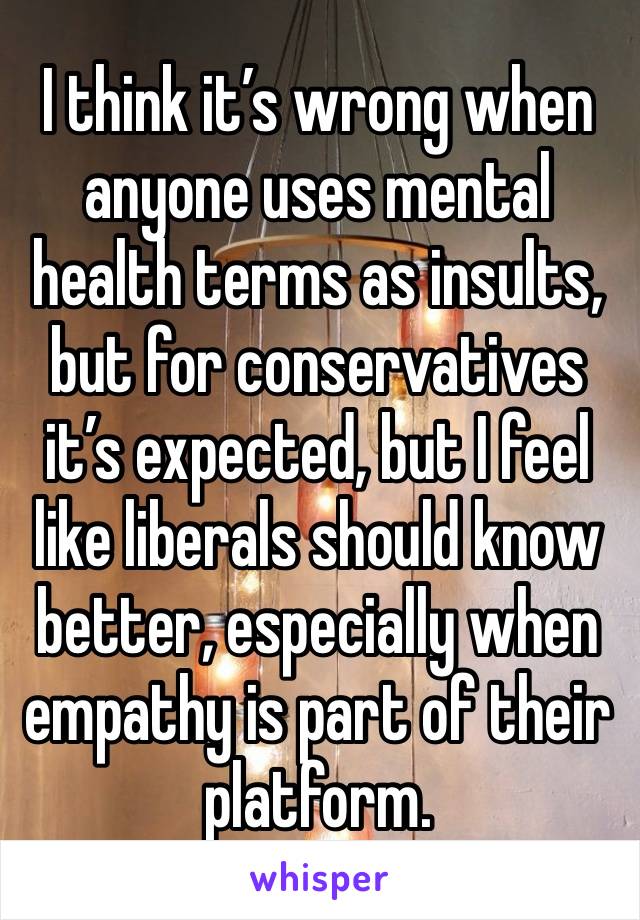 I think it’s wrong when anyone uses mental health terms as insults, but for conservatives it’s expected, but I feel like liberals should know better, especially when empathy is part of their platform.