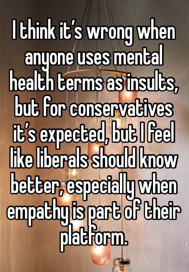 I think it’s wrong when anyone uses mental health terms as insults, but for conservatives it’s expected, but I feel like liberals should know better, especially when empathy is part of their platform.