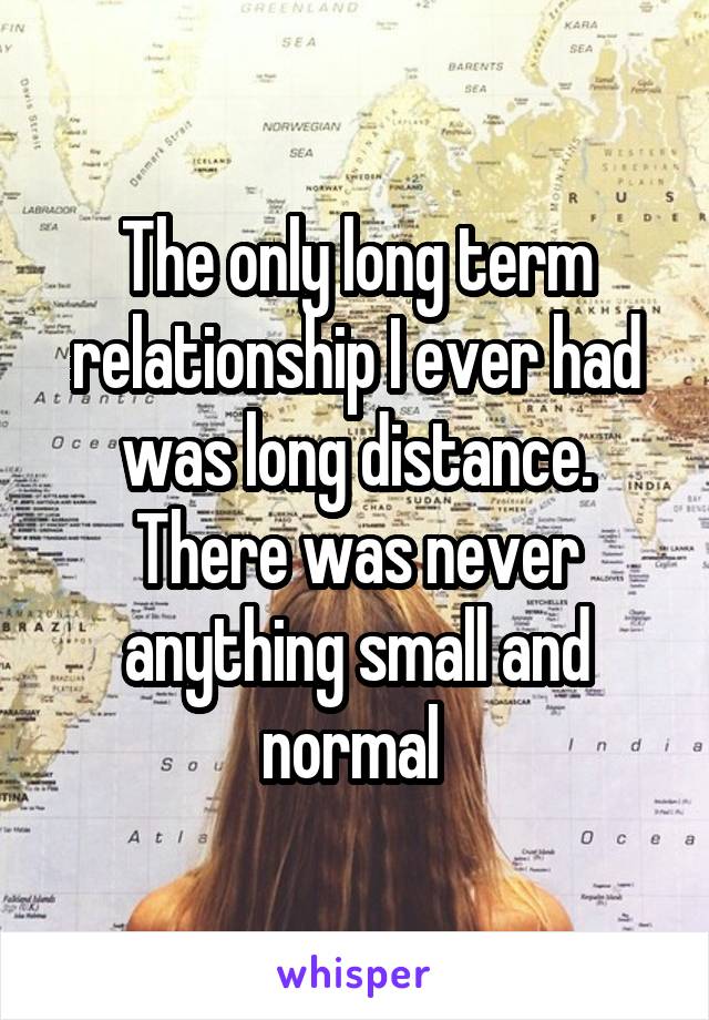 The only long term relationship I ever had was long distance. There was never anything small and normal 