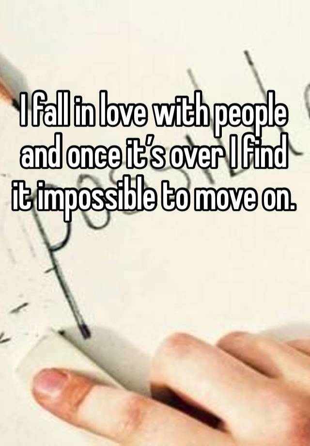 I fall in love with people and once it’s over I find it impossible to move on. 