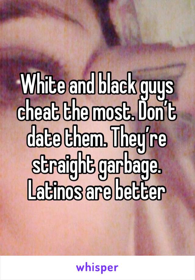 White and black guys cheat the most. Don’t date them. They’re straight garbage. Latinos are better 