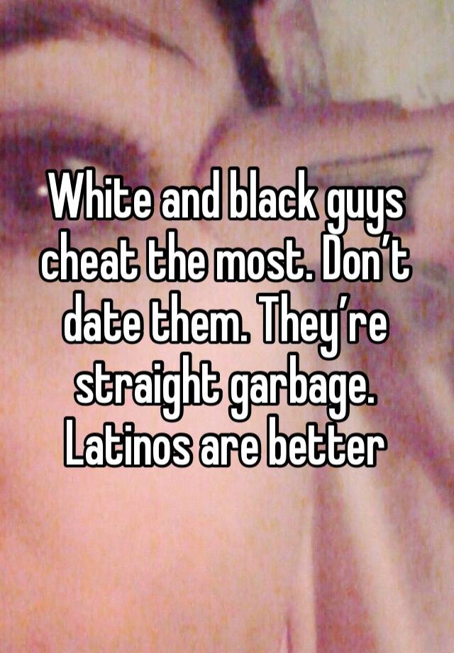 White and black guys cheat the most. Don’t date them. They’re straight garbage. Latinos are better 