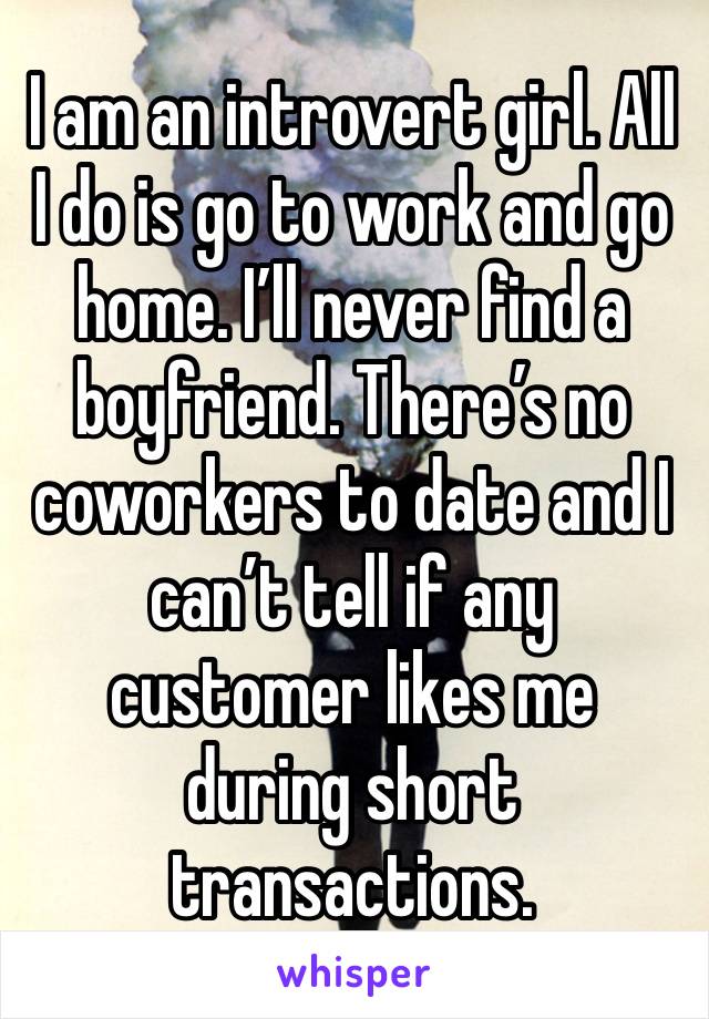 I am an introvert girl. All I do is go to work and go home. I’ll never find a boyfriend. There’s no coworkers to date and I can’t tell if any customer likes me during short transactions.