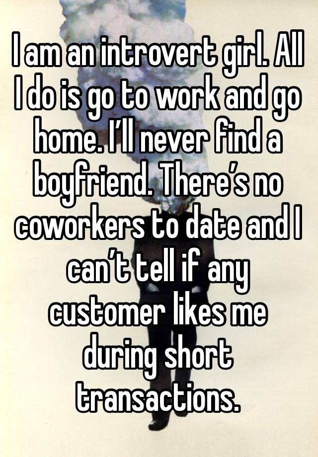 I am an introvert girl. All I do is go to work and go home. I’ll never find a boyfriend. There’s no coworkers to date and I can’t tell if any customer likes me during short transactions.