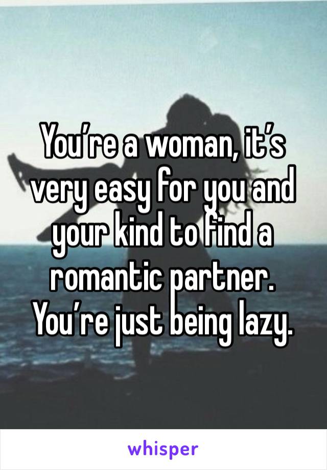 You’re a woman, it’s very easy for you and your kind to find a romantic partner. You’re just being lazy. 