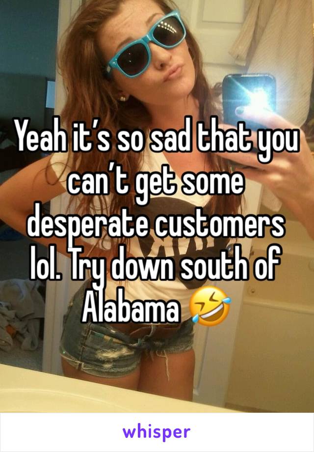 Yeah it’s so sad that you can’t get some desperate customers lol. Try down south of Alabama 🤣